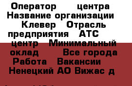 Оператор Call-центра › Название организации ­ Клевер › Отрасль предприятия ­ АТС, call-центр › Минимальный оклад ­ 1 - Все города Работа » Вакансии   . Ненецкий АО,Вижас д.